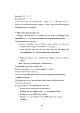 35
Langkah 1 : 25 – 18 = 7
Langkah 2 : 30 – 11 = 19
Jadi masa suburnya adalah mulai hari ke-7 sampai hari ke-19. Sehingga masa ini,
suami istri tidak boleh melakukan senggama. Apabila ingin melakukan senggama
harus menggunakan kontrasepsi.
 MetodeSuhuBadanBasal(Termal)
Peninggian suhu badan basal 0,2-0,5 derajat celcius pada waktu ovulasi.Peninggian suhu
badanbasalmulai1-2setelahovulasi,dandisebabkanolehpeninggianhormonprogesteron.
Tehnik metode suhu badan basal:
a) Umumnya digunakan termometer khusus dengan kalibrasi yang diperbesar
(basaltermometer),meskipuntermometerbiasadapatjugadipakai.
b) Waktu mengukur harus pada saat yang sama setiap pagi dan setelah tidur
nyenyaksedikitnya3-5jamsertamasihdalamkeadaanistirahatmutlak.
c) Pengukuran dilakukan secara :- Oral (3 menit)- Rektal (1 menit),ini cara terbaik-
Vaginal
Faktor- faktor yang mempengaruhi suhu badan basal :
1.Influenzaatauinfeksitraktusrespiratoriuslain
2.Infeksiataupenyakit-penyakitlainyangmeninggikansuhubadan.
3.Inflamasilidah,mulut,ataudaerahanus.
4.Faktor-faktorsituasionalsepertimimpiburuk,jetlag,menggantipokokbayipukul6pagi.
5.Jamtiduryangirregular
6.Pemakaianminumanyangpanasataudinginsebelumpengambilansuhubadanbasal
7.Pemakaianselimutelektris
8.Kegagalanmembacathermometerdenganbaikataubenar.
Macam- macam peninggian suhu badan basal :
o Peninggiansuhuyangmendadak(abrupt ).Iniyangpalingseringterjadi.
o Peninggiansuhuyangperlahan-lahan(gradual)
o Peninggiansuhuyangbertingkat,umumnyadidahuluipenurunansuhuyang
cukuptajam.
 