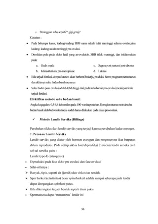 36
o Peninggiansuhuseperti “ gigigeraji”
Catatan :
Pada beberapa kasus, kadang-kadang SBB sama sekali tidak meninggi selama ovulasi,atau
kadang-kadangsudahmeninggipra-ovulasi.
Demikian pula pada siklus haid yang an-ovulatoir, SBB tidak meninggi, dan iniditemukan
pada:
a. Gadismuda
b. Klimakterium/pra-menopause
c. Segerapostpartum/post-abortus
d. Laktasi
Bila terjadi fertilasi, corpus luteum akan berhenti bekerja, produksi horm progesteronemenurun
danakhirnyasuhubadanbasalmenurun
Suhubadanpost-ovulasiadalahlebihtinggidaripadasuhubadanpra-ovulasi,meskipuntidak
terjadifertilasi.
Efektifitas metode suhu badan basal:
Angkakegagalan:0,3-6,6kehamilanpada100wanitapertahun.Kerugianutamametodesuhu
badanbasalialahbahwaabstinenssudahharusdilakukanpadamasapra-ovulasi.
 Metode Lendir Serviks (Billings)
Perubahan siklus dari lendir serviks yang terjadi karena perubahan kadar estrogen.
1. Peranan Lendir Serviks
Lendir serviks yang diatur oleh hormon estrogen dan progesterone ikut berperan
dalam reproduksi. Pada setiap siklus haid diproduksi 2 macam lendir serviks oleh
sel-sel serviks yaitu :
Lendir type-E (estrogenic)
Diproduksi pada fase akhir pra ovulasi dan fase ovulasi
Sifat-sifatnya :
 Banyak, tipis, seperti air (jernih) dan viskositas rendah.
 Spin barkeit (elastisitas) besar spinnbarkeil adalah sampai seberapa jauh lendir
dapat diregangkan sebelum putus.
 Bila dikeringkan terjadi bentuk seperti daun pakis
Spermatozoa dapat „menembus‟ lendir ini
 