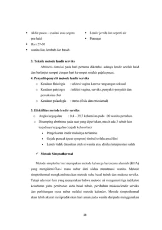 38
 Akhir pasca – ovulasi atau segera
pra-haid
 Hari 27-30
 Lendir jernih dan seperti air
 Perasaan
 wanita liat, lembab dan basah
3. Teknik metode lendir serviks
Abtinens dimulai pada hari pertama diketahui adanya lendir setelah haid
dan berlanjut sampai dengan hari ke-empat setelah gejala pucat.
4. Penyulit-penyulit metode lendir serviks
o Keadaan fisiologis : sekresi vagina karena rangsangan seksual
o Keadaan patologis : infeksi vagina, serviks, penyakit-penyakit dan
pemakaian obat
o Keadaan psikologis : stress (fisik dan emosional)
5. Efektifitas metode lendir serviks
o Angka kegagalan : 0,4 – 39,7 kehamilan pada 100 wanita pertahun.
o Disamping abstinens pada saat yang diperlukan, masih ada 3 sebab lain
terjadinya kegagalan (terjadi kehamilan)
Pengeluaran lendir mulainya terlambat
Gejala puncak (peat sympron) timbul terlalu awal/dini
Lendir tidak dirasakan oleh si wanita atau dinilai/interprestasi salah
 Metode Simptothermal
Metode simptothermal merupakan metode keluarga berencana alamiah (KBA)
yang mengidentifikasi masa subur dari siklus menstruasi wanita. Metode
simptothermal mengkombinasikan metode suhu basal tubuh dan mukosa serviks.
Tetapi ada teori lain yang menyatakan bahwa metode ini mengamati tiga indikator
kesuburan yaitu perubahan suhu basal tubuh, perubahan mukosa/lendir serviks
dan perhitungan masa subur melalui metode kalender. Metode simptothermal
akan lebih akurat memprediksikan hari aman pada wanita daripada menggunakan
 