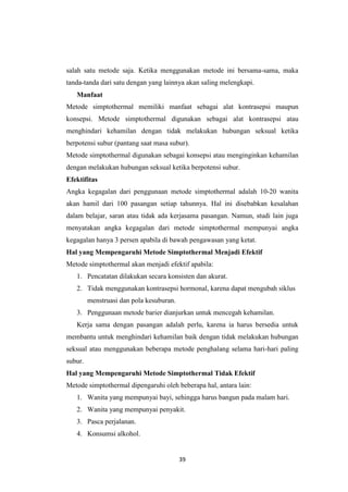 39
salah satu metode saja. Ketika menggunakan metode ini bersama-sama, maka
tanda-tanda dari satu dengan yang lainnya akan saling melengkapi.
Manfaat
Metode simptothermal memiliki manfaat sebagai alat kontrasepsi maupun
konsepsi. Metode simptothermal digunakan sebagai alat kontrasepsi atau
menghindari kehamilan dengan tidak melakukan hubungan seksual ketika
berpotensi subur (pantang saat masa subur).
Metode simptothermal digunakan sebagai konsepsi atau menginginkan kehamilan
dengan melakukan hubungan seksual ketika berpotensi subur.
Efektifitas
Angka kegagalan dari penggunaan metode simptothermal adalah 10-20 wanita
akan hamil dari 100 pasangan setiap tahunnya. Hal ini disebabkan kesalahan
dalam belajar, saran atau tidak ada kerjasama pasangan. Namun, studi lain juga
menyatakan angka kegagalan dari metode simptothermal mempunyai angka
kegagalan hanya 3 persen apabila di bawah pengawasan yang ketat.
Hal yang Mempengaruhi Metode Simptothermal Menjadi Efektif
Metode simptothermal akan menjadi efektif apabila:
1. Pencatatan dilakukan secara konsisten dan akurat.
2. Tidak menggunakan kontrasepsi hormonal, karena dapat mengubah siklus
menstruasi dan pola kesuburan.
3. Penggunaan metode barier dianjurkan untuk mencegah kehamilan.
Kerja sama dengan pasangan adalah perlu, karena ia harus bersedia untuk
membantu untuk menghindari kehamilan baik dengan tidak melakukan hubungan
seksual atau menggunakan beberapa metode penghalang selama hari-hari paling
subur.
Hal yang Mempengaruhi Metode Simptothermal Tidak Efektif
Metode simptothermal dipengaruhi oleh beberapa hal, antara lain:
1. Wanita yang mempunyai bayi, sehingga harus bangun pada malam hari.
2. Wanita yang mempunyai penyakit.
3. Pasca perjalanan.
4. Konsumsi alkohol.
 