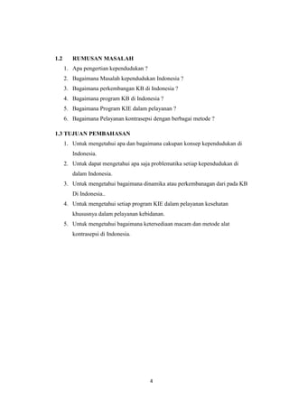 4
1.2 RUMUSAN MASALAH
1. Apa pengertian kependudukan ?
2. Bagaimana Masalah kependudukan Indonesia ?
3. Bagaimana perkembangan KB di Indonesia ?
4. Bagaimana program KB di Indonesia ?
5. Bagaimana Program KIE dalam pelayanan ?
6. Bagaimana Pelayanan kontrasepsi dengan berbagai metode ?
1.3 TUJUAN PEMBAHASAN
1. Untuk mengetahui apa dan bagaimana cakupan konsep kependudukan di
Indonesia.
2. Untuk dapat mengetahui apa saja problematika setiap kependudukan di
dalam Indonesia.
3. Untuk mengetahui bagaimana dinamika atau perkembanagan dari pada KB
Di Indonesia..
4. Untuk mengetahui setiap program KIE dalam pelayanan kesehatan
khususnya dalam pelayanan kebidanan.
5. Untuk mengetahui bagaimana ketersediaan macam dan metode alat
kontrasepsi di Indonesia.
 