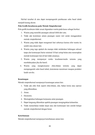 40
Hal-hal tersebut di atas dapat mempengaruhi pembacaan suhu basal tubuh
menjadi kurang akurat.
Pola Grafik Kesuburan pada Metode Simptothermal
Pola grafik kesuburan tidak sesuai digunakan wanita pada kasus sebagai berikut:
1. Wanita yang memiliki pasangan seksual lebih dari satu.
2. Tidak ada komitmen antara pasangan suami istri untuk menggunakan
metode simptothermal.
3. Wanita yang tidak dapat mengamati hari suburnya karena sifat wanita itu
sendiri atau alasan lain.
4. Wanita yang ragu apakah dia mampu tidak melakukan hubungan seksual
tanpa alat kontrasepsi barier minimal 10 hari setiap bulan atau menerapkan
metode kontrasepsi lain di hari tidak amannya.
5. Wanita yang mempunyai resiko kesehatan/medis tertentu yang
membahayakan jika dia hamil.
6. Wanita yang mengkonsumsi obat-obatan tertentu yang dapat
mempengaruhi suhu basal tubuh, keteraturan menstruasi maupun produksi
lendir serviks.
Keuntungan
Metode simptothermal mempunyai keuntungan antara lain:
1. Tidak ada efek fisik seperti obat-obatan, alat, bahan kimia atau operasi
yang dibutuhkan.
2. Aman.
3. Ekonomis.
4. Meningkatkan hubungan kerjasama antar pasangan.
5. Dapat langsung dihentikan apabila pasangan menginginkan kehamilan.
6. Tidak memerlukan tindak lanjut atau alat kontrasepsi lain setelah belajar
metode simptothermal dengan benar.
Keterbatasan
Metode simptothermal mempunyai keterbatasan antara lain:
 