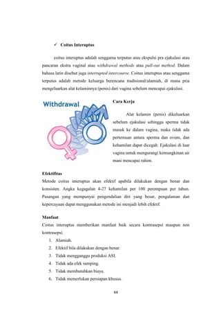 44
 Coitus Interuptus
coitus interuptus adalah senggama terputus atau ekspulsi pra ejakulasi atau
pancaran ekstra vaginal atau withdrawal methods atau pull-out method. Dalam
bahasa latin disebut juga interrupted intercourse. Coitus interuptus atau senggama
terputus adalah metode keluarga berencana tradisional/alamiah, di mana pria
mengeluarkan alat kelaminnya (penis) dari vagina sebelum mencapai ejakulasi.
Cara Kerja
Alat kelamin (penis) dikeluarkan
sebelum ejakulasi sehingga sperma tidak
masuk ke dalam vagina, maka tidak ada
pertemuan antara sperma dan ovum, dan
kehamilan dapat dicegah. Ejakulasi di luar
vagina untuk mengurangi kemungkinan air
mani mencapai rahim.
Efektifitas
Metode coitus interuptus akan efektif apabila dilakukan dengan benar dan
konsisten. Angka kegagalan 4-27 kehamilan per 100 perempuan per tahun.
Pasangan yang mempunyai pengendalian diri yang besar, pengalaman dan
kepercayaan dapat menggunakan metode ini menjadi lebih efektif.
Manfaat
Coitus interuptus memberikan manfaat baik secara kontrasepsi maupun non
kontrasepsi.
1. Alamiah.
2. Efektif bila dilakukan dengan benar.
3. Tidak mengganggu produksi ASI.
4. Tidak ada efek samping.
5. Tidak membutuhkan biaya.
6. Tidak memerlukan persiapan khusus.
 