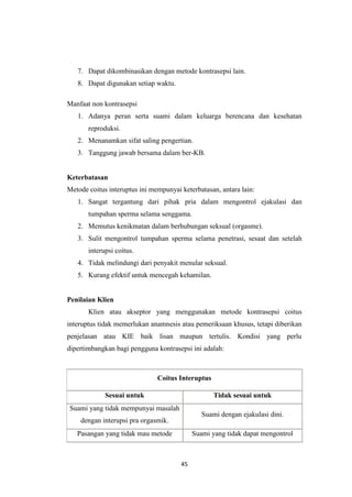 45
7. Dapat dikombinasikan dengan metode kontrasepsi lain.
8. Dapat digunakan setiap waktu.
Manfaat non kontrasepsi
1. Adanya peran serta suami dalam keluarga berencana dan kesehatan
reproduksi.
2. Menanamkan sifat saling pengertian.
3. Tanggung jawab bersama dalam ber-KB.
Keterbatasan
Metode coitus interuptus ini mempunyai keterbatasan, antara lain:
1. Sangat tergantung dari pihak pria dalam mengontrol ejakulasi dan
tumpahan sperma selama senggama.
2. Memutus kenikmatan dalam berhubungan seksual (orgasme).
3. Sulit mengontrol tumpahan sperma selama penetrasi, sesaat dan setelah
interupsi coitus.
4. Tidak melindungi dari penyakit menular seksual.
5. Kurang efektif untuk mencegah kehamilan.
Penilaian Klien
Klien atau akseptor yang menggunakan metode kontrasepsi coitus
interuptus tidak memerlukan anamnesis atau pemeriksaan khusus, tetapi diberikan
penjelasan atau KIE baik lisan maupun tertulis. Kondisi yang perlu
dipertimbangkan bagi pengguna kontrasepsi ini adalah:
Coitus Interuptus
Sesuai untuk Tidak sesuai untuk
Suami yang tidak mempunyai masalah
dengan interupsi pra orgasmik.
Suami dengan ejakulasi dini.
Pasangan yang tidak mau metode Suami yang tidak dapat mengontrol
 