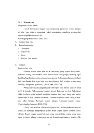 47
2.6.2. Dengan Alat
Pengertian Metode Barier
Metode kontrasepsi dengan cara menghalangi pertemuan sperma dengan
sel telur yang sifatnya sementara, yakni menghalangi masuknya sperma dari
vagina sampai kanalis servikalis.
Metode yang akan dibahas antara lain :
A. Kondom bagi pria
B. Barier intra vagina :
o Diafragma
o Kap serviks
o Spons
o Kondom bagi wanita
A. Kondom
Kondom bagi pria
Kondom adalah salah satu ala t kontrasepsi yang terbuat karet/lateks,
berbentuk tabung tidak tembus cairan dimana salah satu ujungnya tertutup rapat
dandilengkapi kantung untuk menampung sperma. Kebanyakan kondom terbuat
dari karet lateks tipis, tetapi ada yang membuatnya dari jaringan hewan (usus
kambing) atau plastic (polietelin). (Niken, dkk, 2010 : 74)
Pemakaian kondom dengan tujuan kontrasepsi baru dimulai kira-kira abad
ke-18 di inggris. Pada mulanya kondom terbuat dari usus biri-biri. Pada tahun
1844 Goodyear telah berhasil membuat kondom dari karet. Yang kini paling
umum dipakai ialah kondom dari karet ; kondom ini tebalnya kira-kira 0,05 mm.
kini telah tersedia berbagai ukuran dengan bermacam-macam warna.
(Prawirohardjo, Sarwono, 2009 : 539).
Prinsip kerja kondom ialah sebagai perisai dari penis sewaktu melakukan
koitus, dan mencegah pengumpulan sperma dalam vagina. Bentuk kondom adalah
silindris dengan pinggir yang tebal pada ujung yang terbuka, sedang ujung yang
buntu berfungsi sebagai penampung sperma. Diameternya biasanya kira-kira 31-
 