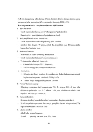 48
36,5 mm dan panjang lebih kurang 19 mm. kondom dilapisi dengan pelican yang
mempunyai sifat spermatisid. (Prawirohardjo, Sarwono, 2009 : 539).
Syarat-syarat standar yang harus dipenuhi oleh kondom :
1. Test elektronik
- Untuk menemukan lubang kecil/”lubang jarum” pada kondom
- Dasar test ini : karet tidak menghantarkan arus listrik
2. Test pengisian air (water volume test)
- Untuk menemukan ada tidaknya lubang pada kondom
- Kondom diisi dengan 300 cc air, diikat, dan diletakkan pada diletakkan pada
kertas absorbent atau kain.
3. Kekuatan kondom
- Ini merupakan factor terpenting dari kondom
- Untuk menentukan kekuatan kondom dilakukan :
o Test pengisian udara (air bust test) :
 Kondom diisi dengan 20-25 liter udara
 Test ini menguji kekuatan seluruh kondom
o Tensile test :
 Sebagian kecil dari kondom diregangkan dan diukur kekuatannya sampai
bagian tersebut pecah. (minimal : 200 kg/cm2)
 Test ini hanya menguji sebagian dari kondom
4. “Umur” kondom (aging)
- Dilakukan pemanasan dari kondom pada 70 ± 2 c selama 166 ± 2 jam, lalu
didiamkan pada suhu 23 ± 5 C selama 12-96 jam, lalu kondom dibuka dan
diperiksa ada tidaknya kerusakan.
5. Kemasan kondom
- Kemasan kondom harus kedap udara karena udara dapat merusak karet.
- Demikian pula dengan panas dan cahaya, yang bila disertai adanya udara (O2)
dapat mempercepat kerusakan karet
6. Ukuran kondom
- Ada 2 kelas ukuran kondom :
Kelas I : panjang 160 mm. lebar 52 ± 2 mm
 