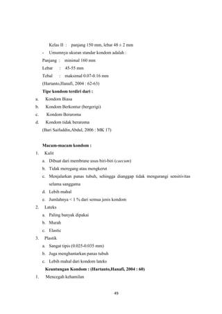 49
Kelas II : panjang 150 mm, lebar 48 ± 2 mm
- Umumnya ukuran standar kondom adalah :
Panjang : minimal 160 mm
Lebar : 45-55 mm
Tebal : maksimal 0.07-0.16 mm
(Hartanto,Hanafi, 2004 : 62-63)
Tipe kondom terdiri dari :
a. Kondom Biasa
b. Kondom Berkontur (bergerigi)
c. Kondom Beraroma
d. Kondom tidak beraroma
(Bari Saifuddin,Abdul, 2006 : MK 17)
Macam-macam kondom :
1. Kulit
a. Dibuat dari membrane usus biri-biri (caecum)
b. Tidak meregang atau mengkerut
c. Menjalarkan panas tubuh, sehingga dianggap tidak mengurangi sensitivitas
selama sanggama
d. Lebih mahal
e. Jumlahnya < 1 % dari semua jenis kondom
2. Lateks
a. Paling banyak dipakai
b. Murah
c. Elastic
3. Plastik
a. Sangat tipis (0.025-0.035 mm)
b. Juga menghantarkan panas tubuh
c. Lebih mahal dari kondom lateks
Keuntungan Kondom : (Hartanto,Hanafi, 2004 : 60)
1. Mencegah kehamilan
 
