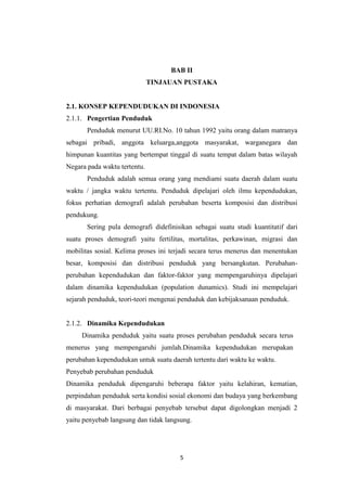 5
BAB II
TINJAUAN PUSTAKA
2.1. KONSEP KEPENDUDUKAN DI INDONESIA
2.1.1. Pengertian Penduduk
Penduduk menurut UU.RI.No. 10 tahun 1992 yaitu orang dalam matranya
sebagai pribadi, anggota keluarga,anggota masyarakat, warganegara dan
himpunan kuantitas yang bertempat tinggal di suatu tempat dalam batas wilayah
Negara pada waktu tertentu.
Penduduk adalah semua orang yang mendiami suatu daerah dalam suatu
waktu / jangka waktu tertentu. Penduduk dipelajari oleh ilmu kependudukan,
fokus perhatian demografi adalah perubahan beserta komposisi dan distribusi
pendukung.
Sering pula demografi didefinisikan sebagai suatu studi kuantitatif dari
suatu proses demografi yaitu fertilitas, mortalitas, perkawinan, migrasi dan
mobilitas sosial. Kelima proses ini terjadi secara terus menerus dan menentukan
besar, komposisi dan distribusi penduduk yang bersangkutan. Perubahan-
perubahan kependudukan dan faktor-faktor yang mempengaruhinya dipelajari
dalam dinamika kependudukan (population dunamics). Studi ini mempelajari
sejarah penduduk, teori-teori mengenai penduduk dan kebijaksanaan penduduk.
2.1.2. Dinamika Kependudukan
Dinamika penduduk yaitu suatu proses perubahan penduduk secara terus
menerus yang mempengaruhi jumlah.Dinamika kependudukan merupakan
perubahan kependudukan untuk suatu daerah tertentu dari waktu ke waktu.
Penyebab perubahan penduduk
Dinamika penduduk dipengaruhi beberapa faktor yaitu kelahiran, kematian,
perpindahan penduduk serta kondisi sosial ekonomi dan budaya yang berkembang
di masyarakat. Dari berbagai penyebab tersebut dapat digolongkan menjadi 2
yaitu penyebab langsung dan tidak langsung.
 