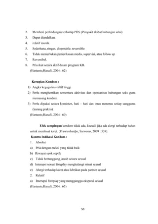 50
2. Memberi perlindungan terhadap PHS (Penyakit akibat hubungan seks)
3. Dapat diandalkan.
4. relatif murah.
5. Sederhana, ringan, disposable, reversible
6. Tidak memerlukan pemeriksaan medis, supervisi, atau follow up
7. Reversibel.
8. Pria ikut secara aktif dalam program KB.
(Hartanto,Hanafi, 2004 : 62)
Kerugian Kondom :
1) Angka kegagalan realtif tinggi
2) Perlu menghentikan sementara aktivitas dan spontanitas hubungan seks guna
memasang kondom
3) Perlu dipakai secara konsisten, hati – hati dan terus menerus setiap sanggama
(kurang praktis)
(Hartanto,Hanafi, 2004 : 60)
Efek sampingan kondom tidak ada, kecuali jika ada alergi terhadap bahan
untuk membuat karet. (Prawirohardjo, Sarwono, 2009 : 539).
Kontra Indikasi Kondom :
1. Absolut
a) Pria dengan ereksi yang tidak baik
b) Riwayat syok septik
c) Tidak bertanggung jawab secara sexual
d) Interupsi sexual foreplay menghalangi minat sexual
e) Alergi terhadap karet atau lubrikan pada partner sexual
2. Relatif
a) Interupsi foreplay yang mengganggu ekspresi sexual
(Hartanto,Hanafi, 2004 : 65)
 
