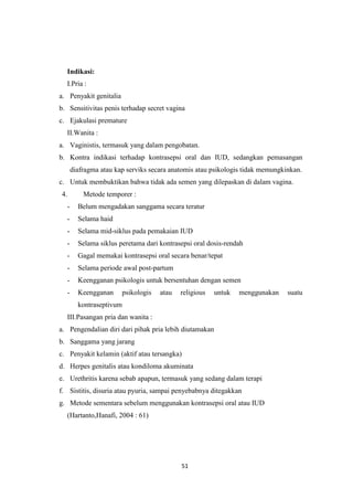 51
Indikasi:
I.Pria :
a. Penyakit genitalia
b. Sensitivitas penis terhadap secret vagina
c. Ejakulasi premature
II.Wanita :
a. Vaginistis, termasuk yang dalam pengobatan.
b. Kontra indikasi terhadap kontrasepsi oral dan IUD, sedangkan pemasangan
diafragma atau kap serviks secara anatomis atau psikologis tidak memungkinkan.
c. Untuk membuktikan bahwa tidak ada semen yang dilepaskan di dalam vagina.
4. Metode temporer :
- Belum mengadakan sanggama secara teratur
- Selama haid
- Selama mid-siklus pada pemakaian IUD
- Selama siklus peretama dari kontrasepsi oral dosis-rendah
- Gagal memakai kontrasepsi oral secara benar/tepat
- Selama periode awal post-partum
- Keengganan psikologis untuk bersentuhan dengan semen
- Keengganan psikologis atau religious untuk menggunakan suatu
kontraseptivum
III.Pasangan pria dan wanita :
a. Pengendalian diri dari pihak pria lebih diutamakan
b. Sanggama yang jarang
c. Penyakit kelamin (aktif atau tersangka)
d. Herpes genitalis atau kondiloma akuminata
e. Urethritis karena sebab apapun, termasuk yang sedang dalam terapi
f. Sistitis, disuria atau pyuria, sampai penyebabnya ditegakkan
g. Metode sementara sebelum menggunakan kontrasepsi oral atau IUD
(Hartanto,Hanafi, 2004 : 61)
 