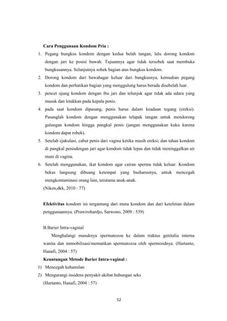 52
Cara Penggunaan Kondom Pria :
1. Pegang bungkus kondom dengan kedua belah tangan, lalu dorong kondom
dengan jari ke posisi bawah. Tujuannya agar tidak tersobek saat membuka
bungkusannya. Selanjutnya sobek bagian atas bungkus kondom.
2. Dorong kondom dari bawahagar keluar dari bungkusnya, kemudian pegang
kondom dan perhatikan bagian yang menggulung harus berada disebelah luar.
3. pencet ujung kondom dengan ibu jari dan telunjuk agar tidak ada udara yang
masuk dan letakkan pada kepala penis.
4. pada saat kondom dipasang, penis harus dalam keadaan tegang (ereksi).
Pasanglah kondom dengan menggunakan telapak tangan untuk mendorong
gulungan kondom hingga pangkal penis (jangan menggunakan kuku karena
kondom dapat robek).
5. Setelah ejakulasi, cabut penis dari vagina ketika masih ereksi, dan tahan kondom
di pangkal penisdengan jari agar kondom tidak lepas dan tidak meninggalkan air
mani di vagina.
6. Setelah menggunakan, ikat kondom agar cairan sperma tidak keluar. Kondom
bekas langsung dibuang ketempat yang bseharusnya, untuk mencegah
mengkontaminasi orang lain, terutama anak-anak.
(Niken,dkk, 2010 : 77)
Efektivitas kondom ini tergantung dari mutu kondom dan dari ketelitian dalam
penggunaannya. (Prawirohardjo, Sarwono, 2009 : 539)
B.Barier Intra-vaginal
Menghalangi masuknya spermatozoa ke dalam traktus genitalia interna
wanita dan immobilisasi/mematikan spermatozoa oleh spermisidnya. (Hartanto,
Hanafi, 2004 : 57)
Keuntungan Metode Barier Intra-vaginal :
1) Mencegah kehamilan
2) Mengurangi insidens penyakit akibat hubungan seks
(Hartanto, Hanafi, 2004 : 57)
 