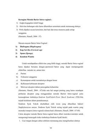 53
Kerugian Metode Barier Intra-vaginal :
1) Angka kegagalan relatif tinggi
2) Aktivitas hubungan seks harus dihentikan sementara untuk memasang alatnya
3) Perlu dipakai secara konsisten, hati hati dan terus-menerus pada setiap
sanggama.
(Hartanto, Hanafi, 2004 : 57)
Macam-macam Barier Intra-Vaginal :
1) Diafragma (Diaphragma)
2) Kap Serviks (Cervical cap)
3) Spons (Sponge)
4) Kondom Wanita
Untuk mendapatkan efektivitas yang lebih tinggi, metode Barier Intra-vaginal
harus dipakai bersama dengan spermisid. Faktor yang dapat mempengaruhi
efektifitas metode ini, antara lain:
a) Paritas
b) Frekuensi sanggama
c) Kemampuan untuk memakainya dengan benar
d) Kebiasaan-kebiasaan akseptor
e) Motivasi akseptor dalam pencegahan kehamilan
(Hartanto, Hanafi, 2004 : 67)Ada satu hal sangat penting yang harus mendapat
perhatian akseptor yang menggunakan metode Barrier Intra-vaginal yaitu
kemungkinan timbulnya Sindrom SyokToksik (Toxic Shock Syndrom) (TSS) bila
terjadi kelalaian dalam pemakaiannya.
Sindrom Syok Toksik disebabkan oleh toxin yang dihasilkan bakteri
Staphylococcus aureus. Sindrom Syok Toksik sering terjadi pada wanita yang
memakai tampon (intra-vaginal) selama haid. (Hartanto, Hanafi, 2004 : 67-68)
Calon akseptor metode Barier Intra-vaginal harus diberi instruksi-instruksi untuk
mengurangi/mencegah risiko timbulnya Sindrom SyokToksik :
1. Cuci tangan dengan sabun sebelum memasang atau mengeluarkan alatnya
 