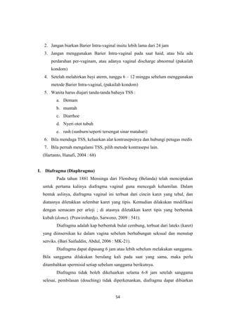 54
2. Jangan biarkan Barier Intra-vaginal insitu lebih lama dari 24 jam
3. Jangan menggunakan Barier Intra-vaginal pada saat haid, atau bila ada
perdarahan per-vaginam, atau adanya vaginal discharge abnormal (pakailah
kondom)
4. Setelah melahirkan bayi aterm, tunggu 6 – 12 minggu sebelum menggunakan
metode Barier Intra-vaginal, (pakailah kondom)
5. Wanita harus diajari tanda-tanda bahaya TSS :
a. Demam
b. muntah
c. Diarrhoe
d. Nyeri otot tubuh
e. rash (sunburn/seperti tersengat sinar matahari)
6. Bila menduga TSS, keluarkan alat kontrasepsinya dan hubungi petugas medis
7. Bila pernah mengalami TSS, pilih metode kontrasepsi lain.
(Hartanto, Hanafi, 2004 : 68)
I. Diafragma (Diaphragma)
Pada tahun 1881 Mensinga dari Flensburg (Belanda) telah menciptakan
untuk pertama kalinya diafragma vaginal guna mencegah kehamilan. Dalam
bentuk aslinya, diafragma vaginal ini terbuat dari cincin karet yang tebal, dan
diatasnya diletakkan selembar karet yang tipis. Kemudian dilakukan modifikasi
dengan semacam per arloji ; di atasnya diletakkan karet tipis yang berbentuk
kubah (dome). (Prawirohardjo, Sarwono, 2009 : 541).
Diafragma adalah kap berbentuk bulat cembung, terbuat dari lateks (karet)
yang diinsersikan ke dalam vagina sebelum berhubungan seksual dan menutup
serviks. (Bari Saifuddin, Abdul, 2006 : MK-21).
Diafragma dapat dipasang 6 jam atau lebih sebelum melakukan sanggama.
Bila sanggama dilakukan berulang kali pada saat yang sama, maka perlu
ditambahkan spermisid setiap sebelum sanggama berikutnya.
Diafragma tidak boleh dikeluarkan selama 6-8 jam setelah sanggama
selesai, pembilasan (douching) tidak diperkenankan, diafragma dapat dibiarkan
 