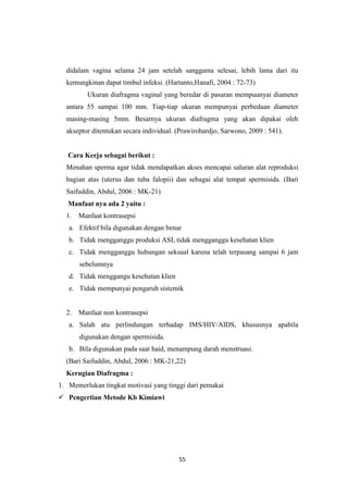 55
didalam vagina selama 24 jam setelah sanggama selesai, lebih lama dari itu
kemungkinan dapat timbul infeksi. (Hartanto,Hanafi, 2004 : 72-73)
Ukuran diafragma vaginal yang beredar di pasaran mempuunyai diameter
antara 55 sampai 100 mm. Tiap-tiap ukuran mempunyai perbedaan diameter
masing-masing 5mm. Besarnya ukuran diafragma yang akan dipakai oleh
akseptor ditentukan secara individual. (Prawirohardjo, Sarwono, 2009 : 541).
Cara Kerja sebagai berikut :
Menahan sperma agar tidak mendapatkan akses mencapai saluran alat reproduksi
bagian atas (uterus dan tuba falopii) dan sebagai alat tempat spermisida. (Bari
Saifuddin, Abdul, 2006 : MK-21)
Manfaat nya ada 2 yaitu :
1. Manfaat kontrasepsi
a. Efektif bila digunakan dengan benar
b. Tidak mengganggu produksi ASI, tidak mengganggu kesehatan klien
c. Tidak mengganggu hubungan seksual karena telah terpasang sampai 6 jam
sebelumnya
d. Tidak menggangu kesehatan klien
e. Tidak mempunyai pengaruh sistemik
2. Manfaat non kontrasepsi
a. Salah atu perlindungan terhadap IMS/HIV/AIDS, khususnya apabila
digunakan dengan spermisida.
b. Bila digunakan pada saat haid, menampung darah menstruasi.
(Bari Saifuddin, Abdul, 2006 : MK-21,22)
Kerugian Diafragma :
1. Memerlukan tingkat motivasi yang tinggi dari pemakai
 Pengertian Metode Kb Kimiawi
 