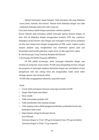56
Metode kontrasepsi sangat beragam. Pada prinsipnya ada yang dilakukan
secara alami, mekanik, dan kimiawi. Metode alami dilakukan dengan cara tidak
melakukan hubungan pada masa subur sang istri.
Cara alami lainnya adalah dengan pencabutan sebelum ejakulasi.
Secara mekanik pada prinsipnya adalah mencegah sperma bertemu dengan sel
telur. Hal ini dilakukan dengan menggunakan kondom, IUD, dan vasektomi.
Sedangkan secara kimiawi yaitu dengan cara mencegah ovulasi (proses pelepasan
sel telur dari indung telur) dengan menggunakan pil KB, suntik, implan (susuk),
ataupun preparat yang menghentikan atau membunuh sperma pada saat
bersentuhan (spermisida) pada busa vagina, krem, jel dan supositoria vagina.
B. Alat Konrasepsi Yang Termasuk Kedalam Kb Kimiawi
1) Kontrasepsi Pil KB/Pil Progestin (MINIPIL)
Pil KB adalah kontrasepsi untuk mencegah kehamilan dengan cara
menelan pil setiap hari secara teratur. Pil KB yang mengandung hormon estrogen
dan progestin ini mencegah terjadinya kehamilan dengan cara meniadakan ovulasi
(pengeluaran telur dari indung telur) dan mengentalkan lendir mulut rahim
sehingga sperma sulit memasuki rahim.
Pil KB tidak menggugurkan kehamilan yang telah terjadi.
Profil
o Cocok untuk perempuan menyusui yang ingin memakai pil KB
o Sangat efektif pada masa laktasi
o Dosis rendah
o Tidak menurunkan produksi ASI
o Tidak memberikan efek samping estrogen
o Efek samping utama adalah gangguan perdarahan, perdarahan bercak atau
perdarahan tidak teratur
o Dapat dipakai sebagai kontrasepsi darurat
Jenis Mininpil :
Kemasan dengan isi 35 pil: 300 μg levonorgestrel atau 350 μg noretindron
Kemasan dengan isi 28 pil: 75 μg norgestrel
 