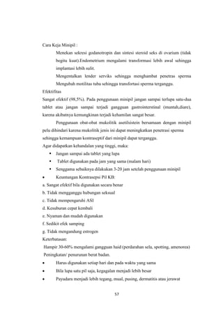 57
Cara Keja Minipil :
Menekan sekresi godanotropin dan sintesi steroid seks di ovarium (tidak
begitu kuat).Endometrium mengalami transformasi lebih awal sehingga
implantasi lebih sulit.
Mengentalkan lender serviks sehingga menghambat penetras sperma
Mengubah motilitas tuba sehingga transfortasi sperma terganggu.
Efektifitas
Sangat efektif (98,5%). Pada penggunaan minipil jangan sampai terlupa satu-dua
tablet atau jangan sampai terjadi gangguan gastrointerstinal (muntah,diare),
karena akibatnya kemungkinan terjadi kehamilan sangat besar.
Penggunaan obat-obat mukolitik asetilsistein bersamaan dengan minipil
pelu dihindari karena mukolitik jenis ini dapat meningkatkan penetrasi sperma
sehingga kemampuan kontraseptif dari minipil dapat terganggu.
Agar didapatkan kehandalan yang tinggi, maka:
 Jangan sampai ada tablet yang lupa
 Tablet digunakan pada jam yang sama (malam hari)
 Senggama sebaiknya dilakukan 3-20 jam setelah penggunaan minipil
Keuntungan Kontrasepsi Pil KB:
a. Sangat efektif bila digunakan secara benar
b. Tidak mengganggu hubungan seksual
c. Tidak mempengaruhi ASI
d. Kesuburan cepat kembali
e. Nyaman dan mudah digunakan
f. Sedikit efek samping
g. Tidak mengandung estrogen
Keterbatasan:
Hampir 30-60% mengalami gangguan haid (perdarahan sela, spotting, amenorea)
Peningkatan/ penurunan berat badan.
Harus digunakan setiap hari dan pada waktu yang sama
Bila lupa satu pil saja, kegagalan menjadi lebih besar
Payudara menjadi lebih tegang, mual, pusing, dermatitis atau jerawat
 