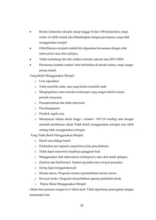 58
Resiko kehamilan ektopik cukup tingggi (4 dari 100 kehamilan), tetapi
resiko ini lebih rendah jika dibandingkan dengan perempuan yang tidak
menggunakan minipil.
Efektifitasnya menjadi rendah bila digunakan bersamaan dengan obat
tuberculosis atau obat epilepsy.
Tidak melindungi diri dari infeksi menular seksual atau HIV/AIDS.
Hirsutisme (tunbuh rambut/ bulu berlebihan di daerah muka), tetapi sangat
jarang terjadi.
Yang Boleh Menggunakan Minipil:
o Usia reproduksi
o Telah memiliki anak, atau yang belum memiliki anak
o Menginginkan suatu metode kontrasepsi yang sangat efektif selama
periode menyusui.
o Pascapersalinan dan tidak menyusui.
o Pascakeguguran.
o Perokok segala usia.
o Mempunyai tekana darah tinggi ( selama< 189/110 mmHg) atau dengan
masalah pembekuan darah Tidak boleh menggunakan estrogen atau lebih
senang tidak menggunakan estrogen.
Yang Tidak Boleh Menggunakan Minipil:
o Hamil atau diduga hamil.
o Perdarahan pervaginam yang belum jelas penyebabnya.
o Tidak dapat menerima terjadinya gangguan haid.
o Menggunakan obat tuberculosis (rifampisin), atau obat untuk epilepsy.
o (fenitoin dan barbiturate) Kanker payudara atau riwayat payudara.
o Sering lupa menggunakan pil.
o Mioma uterus. Progestin memicu pertumbuhan mioma uterus.
o Riwayat stroke. Progestin menyebabkan spasme pembuluh darah.
o Waktu Mulai Menggunakan Minipil:
- Mulai hari pertama sampai ke-5 siklus haid. Tidak diperlukan pencegahan dengan
kontrasepsi lain.
 