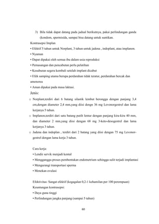 60
3) Bila tidak dapat datang pada jadual berikutnya, pakai perlindungan ganda
(kondom, spermisida, sampai bisa datang untuk suntikan.
Kontrasepsi Implan
• Efektif 5 tahun untuk Norplant, 3 tahun untuk jadena , indoplant, atau implanon.
• Nyaman
• Dapat dipakai oleh semua ibu dalam usia reproduksi
• Pemasangan dan pencabutan perlu pelatihan
• Kesuburan segera kembali setelah implant dicabut
• Efek samping utama berupa perdarahan tidak teratur, perdarahan bercak dan
amenorea
• Aman dipakai pada masa laktasi.
Jenis:
o Norplant,terdiri dari 6 batang silastik lembut berongga dengan panjang 3,4
cm,dengan diameter 2,4 mm,yang diisi dengn 36 mg Levonorgestrel dan lama
kerjanya 5 tahun.
o Implanon,terdiri dari satu batang putih lentur dengan panjang kira-kira 40 mm,
dan diameter 2 mm,yang diisi dengan 68 mg 3-keto-desogestrel dan lama
kerjanya 3 tahun.
o Jadena dan indoplan , terdiri dari 2 batang yang diisi dengan 75 mg Levonor-
gestrel dengan lama kerja 3 tahun.
Cara kerja:
• Lendir servik menjadi kental
• Mengganggu proses pembentukan endometrium sehingga sulit terjadi implantasi
• Mengurangi transportasi sperma
• Menekan ovulasi
Efektivitas: Sangat efektif (kegagalan 0,2-1 kehamilan per 100 perempuan)
Keuntungan kontrasepsi:
• Daya guna tinggi
• Perlindungan jangka panjang (sampai 5 tahun)
 