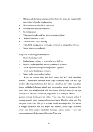 62
• Menghendaki kontrasepsi yang memiliki efektivitas tinggi dan menghendaki
pencegahan kehamilan jangka panjang
• Menyusui dan membutuhkan kontrasepsi
• Pascaperslinan dan tidak menyusui
• Pasca keguguran
• Tidak menginginkn anak lagi tetepi menolak sterilisasi
• Riwayat kehamilan ektopik
• Tekanan darah<180/110mmHg,
• Tidak boleh menggunakan kontrasepsi hormonal yg mengandung estrogen
• Sering lupa menggunakan pil.
Yang tidak boleh menggunakan implant:
- Hamil atau diduga hamil
- Perdarahan pervaginam yg belum jelas penyebab nya
- Bejolan/kangker payudara atau riwayat kangker payudara
- Tidak dapat menerima perubahan pola haid yg terjadi
- Miom uterus dan kangker payudara.
- Waktu mulai menggunakan implant:
Setiap saat selama siklus haid ke-2 sampai hari ke-7 tidak diperlikan
metode kontrasepsi tambahan.Insersi dapat dilakukan setiap saat, asal saja
diyakini tidak terjadi kehamilan. Bila diinsersi setelah hari ke-7 siklus haid, klien
jangan melakukan hubungan seksual, atau menggunakan metode kontrasepsi lain
untuk 7 hari saja. Bila klien tidak haid, insersi dapat dilakukan setiap sat, asal saja
tidak diyakini terjadinya kehamilan, jangan melakukan hubungan seksual/
gunakan metode kontrasepsi lain untuk 7 hari saja. Bila menyusui antara 6
minggu sampai 6 bulan pasca persalinan,insersi dapat dilakukan setiap saat. Bila
menyusui penuh, klien tidak perlu memakai metode kontrasepsi lain. Bila setelah
6 minggu melahirkan dan telah terjadi haid kembali, insersi dapat dilakukan
setiap saat, tetapi jangan melakukan hubungan seksual selama 7 hari atau
menggunakan metode kontrasepsi lain untuk 7 hari saja.
 