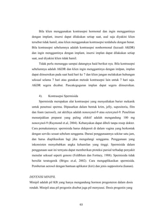 63
Bila klien menggunakan kontrasepsi hormonal dan ingin menggantinya
dengan implant, insersi dapat dilakukan setiap saat, asal saja diyakini klien
tersebut tidak hamil, atau klien menggunakan kontrasepsi terdahulu dengan benar.
Bila kontrasepsi sebelumnya adalah kontrasepsi nonhormonal (kecuali AKDR)
dan ingin menggantinya dengan implant, insersi implan dapat dilakukan setiap
saat, asal diyakini klien tidak hamil.
Tidak perlu menunggu sampai datangnya haid berikut nya. Bila kontrasepsi
sebelumnya adalah AKDR dan klien ingin menggantinya dengan imlpan, implan
dapat diinsersikan pada saat haid hari ke 7 dan klien jangan melakukan hubungan
seksual selama 7 hari atau gunakan metode kontrasepsi lain untuk 7 hari saja.
AKDR segera dicabut. Pascakeguguran implan dapat segera diinsersikan.
4). Kontrasepsi Spermisida
Spermisida merupakan alat kontrasepsi yang menyediakan barier mekanik
untuk penetrasi sperma. Dipasarkan dalam bentuk krim, jelly, supositoria, film
dan foam (aerosol), zat aktifnya adalah nonoxynol-9 atau octoxynol-9. Penelitian
menunjukkan preparat yang paling efektif adalah mengandung 100 mg
nonoxynol-9 (Raymond et.al, 2004). Kebanyakan dapat dibeli tanpa resep dokter.
Cara pemakaiannya: spermisida harus dideposit di dalam vagina yang berkontak
dengan serviks sesaat sebelum senggama. Durasi penggunaannya sekitar satu jam,
dan harus diaplikasikan lagi jika mengulangi senggama. Penggunaan yang
inkonsisten menyebabkan angka kehamilan yang tinggi. Spermisida dalam
penggunaan saat ini ternyata dapat memberikan proteksi parsial terhadap penyakit
menular seksual seperti gonore (Feldblum dan Fortney, 1988). Spermisida tidak
bersifat teratogenik (Brigss et.al, 2002). Cara mengaplikasikan spermisida.
Pemberian aerosol dengan bantuan aplikator (kiri) dan jenis suppositoria (kanan).
DEFENISI MINIPIL
Minipil adalah pil KB yang hanya mengandung hormon progesteron dalam dosis
rendah. Minipil atau pil progestin disebut juga pil menyusui. Dosis progestin yang
 