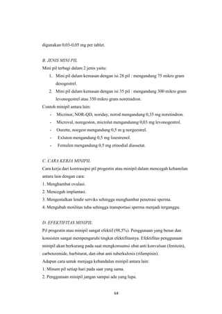 64
digunakan 0,03-0,05 mg per tablet.
B. JENIS MINI PIL
Mini pil terbagi dalam 2 jenis yaitu:
1. Mini pil dalam kemasan dengan isi 28 pil : mengandung 75 mikro gram
desogestrel.
2. Mini pil dalam kemasan dengan isi 35 pil : mengandung 300 mikro gram
levonogestrel atau 350 mikro gram noretindron.
Contoh minipil antara lain:
- Micrinor, NOR-QD, noriday, norod mengandung 0,35 mg noretindron.
- Microval, noregeston, microlut mengandunng 0,03 mg levonogestrol.
- Ourette, noegest mengandung 0,5 m g norgeestrel.
- Exluton mengandung 0,5 mg linestrenol.
- Femulen mengandung 0,5 mg etinodial diassetat.
C. CARA KERJA MINIPIL
Cara kerja dari kontrasepsi pil progestin atau minipil dalam mencegah kehamilan
antara lain dengan cara:
1. Menghambat ovulasi.
2. Mencegah implantasi.
3. Mengentalkan lendir serviks sehingga menghambat penetrasi sperma.
4. Mengubah motilitas tuba sehingga transportasi sperma menjadi terganggu.
D. EFEKTIFITAS MINIPIL
Pil progestin atau minipil sangat efektif (98,5%). Penggunaan yang benar dan
konsisten sangat mempengaruhi tingkat efektifitasnya. Efektifitas penggunaan
minipil akan berkurang pada saat mengkonsumsi obat anti konvulsan (fenitoin),
carbenzemide, barbiturat, dan obat anti tuberkulosis (rifampisin).
Adapun cara untuk menjaga kehandalan minipil antara lain:
1. Minum pil setiap hari pada saat yang sama.
2. Penggunaan minipil jangan sampai ada yang lupa.
 