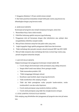 65
3. Senggama dilakukan 3-20 jam setelah minum minipil.
4. Dari bukti penelitian kehandalan minipil lebih pada wanita yang berusia tua
dibandingkan dengan yang bersusia muda.
E. KERUGIAN MINIPIL
Kontrasepsi pil progestin atau minipil mempunyai kerugian, antara lain:
1. Memerlukan biaya, harus selalu tersedia.
2. Efektifitas berkurang apabila menyusui juga berkurang.
3. Penggunaan mini pil bersamaan dengan obat tuberkulosis atau epilepsi akan
mengakibatkan efektifitas menjadi rendah.
4. Mini pil harus diminum setiap hari dan pada waktu yang sama.
5. Angka kegagalan tinggi apabila penggunaan tidak benar dan konsisten.
6. Tidak melindungi dari penyakit menular seksual termasuk HBV dan HIV/AIDS
7. Mini pil tidak menjamin akan melindungi dari kista ovarium bagi wanita yang
pernah mengalami kehamilan ektopik.
F. KEUNTUNGAN MINIPIL
Adapun keuntungan dari penggunaan kontrasepsi minipil adalah sbb:
o Cocok sebagai alat kontrasepsi untuk perempuan yang sedang menyusui.
o Sangat efektif untuk masa laktasi, Dosis gestagen rendah.
o Tidak menurunkan produksi ASI.
o Tidak mengganggu hubungan seksual.
o Kesuburan cepat kembali, dapat mengurangi disminorhe
o Tidak memberikan efek samping estrogen.
o Tidak ada bukti peningkatan resiko penyakit kardiovaskuler, resiko
tromboemboli vena dan resiko hipertensi.
o Cocok untuk perempuan yang menderita diabetes mellitus.
o Cocok untuk perempuan yang tidak bias mengkomsumsi estrogen.
G. EFEK SAMPING PENGGUNAAN MINIPIL
Efek samping yang ditimbulkan dari penggunaan pil progestin atau mini pil antara
lain:
 
