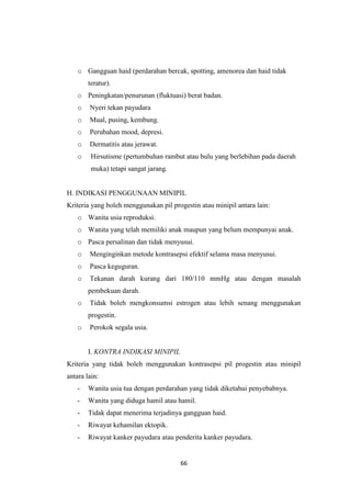 66
o Gangguan haid (perdarahan bercak, spotting, amenorea dan haid tidak
teratur).
o Peningkatan/penurunan (fluktuasi) berat badan.
o Nyeri tekan payudara
o Mual, pusing, kembung.
o Perubahan mood, depresi.
o Dermatitis atau jerawat.
o Hirsutisme (pertumbuhan rambut atau bulu yang berlebihan pada daerah
muka) tetapi sangat jarang.
H. INDIKASI PENGGUNAAN MINIPIL
Kriteria yang boleh menggunakan pil progestin atau minipil antara lain:
o Wanita usia reproduksi.
o Wanita yang telah memiliki anak maupun yang belum mempunyai anak.
o Pasca persalinan dan tidak menyusui.
o Menginginkan metode kontrasepsi efektif selama masa menyusui.
o Pasca keguguran.
o Tekanan darah kurang dari 180/110 mmHg atau dengan masalah
pembekuan darah.
o Tidak boleh mengkonsumsi estrogen atau lebih senang menggunakan
progestin.
o Perokok segala usia.
I. KONTRA INDIKASI MINIPIL
Kriteria yang tidak boleh menggunakan kontrasepsi pil progestin atau minipil
antara lain:
- Wanita usia tua dengan perdarahan yang tidak diketahui penyebabnya.
- Wanita yang diduga hamil atau hamil.
- Tidak dapat menerima terjadinya gangguan haid.
- Riwayat kehamilan ektopik.
- Riwayat kanker payudara atau penderita kanker payudara.
 