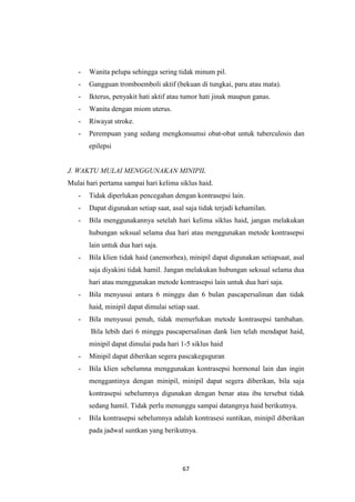 67
- Wanita pelupa sehingga sering tidak minum pil.
- Gangguan tromboemboli aktif (bekuan di tungkai, paru atau mata).
- Ikterus, penyakit hati aktif atau tumor hati jinak maupun ganas.
- Wanita dengan miom uterus.
- Riwayat stroke.
- Perempuan yang sedang mengkonsumsi obat-obat untuk tuberculosis dan
epilepsi
J. WAKTU MULAI MENGGUNAKAN MINIPIL
Mulai hari pertama sampai hari kelima siklus haid.
- Tidak diperlukan pencegahan dengan kontrasepsi lain.
- Dapat digunakan setiap saat, asal saja tidak terjadi kehamilan.
- Bila menggunakannya setelah hari kelima siklus haid, jangan melakukan
hubungan seksual selama dua hari atau menggunakan metode kontrasepsi
lain untuk dua hari saja.
- Bila klien tidak haid (anemorhea), minipil dapat digunakan setiapsaat, asal
saja diyakini tidak hamil. Jangan melakukan hubungan seksual selama dua
hari atau menggunakan metode kontrasepsi lain untuk dua hari saja.
- Bila menyusui antara 6 minggu dan 6 bulan pascapersalinan dan tidak
haid, minipil dapat dimulai setiap saat.
- Bila menyusui penuh, tidak memerlukan metode kontrasepsi tambahan.
Bila lebih dari 6 minggu pascapersalinan dank lien telah mendapat haid,
minipil dapat dimulai pada hari 1-5 siklus haid
- Minipil dapat diberikan segera pascakeguguran
- Bila klien sebelumna menggunakan kontrasepsi hormonal lain dan ingin
menggantinya dengan minipil, minipil dapat segera diberikan, bila saja
kontrasepsi sebelumnya digunakan dengan benar atau ibu tersebut tidak
sedang hamil. Tidak perlu menunggu sampai datangnya haid berikutnya.
- Bila kontrasepsi sebelumnya adalah kontrasesi suntikan, minipil diberikan
pada jadwal suntkan yang berikutnya.
 