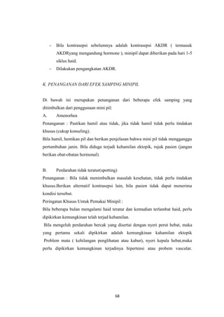 68
- Bila kontrasepsi sebelumnya adalah kontrasepsi AKDR ( termasuk
AKDRyang mengandung hormone ), minipil dapat diberikan pada hari 1-5
siklus haid.
- Dilakukan pengangkatan AKDR.
K. PENANGANAN DARI EFEK SAMPING MINIPIL
Di bawah ini merupakan penanganan dari beberapa efek samping yang
ditimbulkan dari penggunaan mini pil:
A. Amenorhea
Penanganan : Pastikan hamil atau tidak, jika tidak hamil tidak perlu tindakan
khusus (cukup konseling).
Bila hamil, hentikan pil dan berikan penjelasan bahwa mini pil tidak mengganggu
pertumbuhan janin. Bila diduga terjadi kehamilan ektopik, rujuk pasien (jangan
berikan obat-obatan hormonal).
B. Perdarahan tidak teratur(spotting)
Penanganan : Bila tidak menimbulkan masalah kesehatan, tidak perlu tindakan
khusus.Berikan alternatif kontrasepsi lain, bila pasien tidak dapat menerima
kondisi tersebut.
Peringatan Khusus Untuk Pemakai Minipil :
Bila beberapa bulan mengalami haid teratur dan kemudian terlambat haid, perlu
dipikirkan kemungkinan telah terjad kehamilan.
Bila mengeluh perdarahan bercak yang disertai dengan nyeri perut hebat, maka
yang pertama sekali dipikirkan adalah kemungkinan kahamilan ektopik
Problem mata ( kehilangan penglihatan atau kabur), nyeri kepala hebat,maka
perlu dipikirkan kemungkinan terjadinya hipertensi atau probem vascular.
 