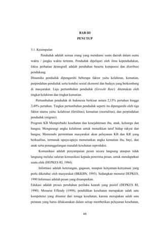 69
BAB III
PENUTUP
3.1. Kesimpulan
Penduduk adalah semua orang yang mendiami suatu daerah dalam suatu
waktu / jangka waktu tertentu. Penduduk dipelajari oleh ilmu kependudukan,
fokus perhatian demografi adalah perubahan beserta komposisi dan distribusi
pendukung.
Dinamika penduduk dipengaruhi beberapa faktor yaitu kelahiran, kematian,
perpindahan penduduk serta kondisi sosial ekonomi dan budaya yang berkembang
di masyarakat. Laju pertumbuhan penduduk (Growht Rate) ditentukan oleh
tingkat kelahiran dan tingkat kematian.
Pertumbuhan penduduk di Indonesia berkisar antara 2,15% pertahun hingga
2,49% pertahun. Tingkat pertumbuhan penduduk seperti itu dipengaruhi oleh tiga
faktor utama yaitu: kelahiran (fertilitas), kematian (mortalitas), dan perpindahan
penduduk (migrasi).
Program KB Memperbaiki kesehatan dan kesejahteraan ibu, anak, keluarga dan
bangsa; Mengurangi angka kelahiran untuk menaikkan taraf hidup rakyat dan
bangsa; Memenuhi permintaan masyarakat akan pelayanan KB dan KR yang
berkualitas, termasuk upaya-upaya menurunkan angka kematian ibu, bayi, dan
anak serta penanggulangan masalah kesehatan reproduksi.
Komunikasi adalah penyampaian pesan secara langsung ataupun tidak
langsung melalui saluran komunikasi kepada penerima pesan, untuk mendapatkan
suatu efek (DEPKES RI, 1984).
Informasi adalah keterangan, gagasan, maupun kenyataan-kenyataan yang
perlu diketahui oleh masyarakat (BKKBN, 1993). Sedangkan menurut DEPKES,
1990 Informasi adalah pesan yang disampaikan.
Edukasi adalah proses perubahan perilaku kearah yang positif (DEPKES RI,
1990). Menurut Effendy (1998), pendidikan kesehatan merupakan salah satu
kompetensi yang dituntut dari tenaga kesehatan, karena merupakan salah satu
peranan yang harus dilaksanakan dalam setiap memberikan pelayanan kesehatan,
 