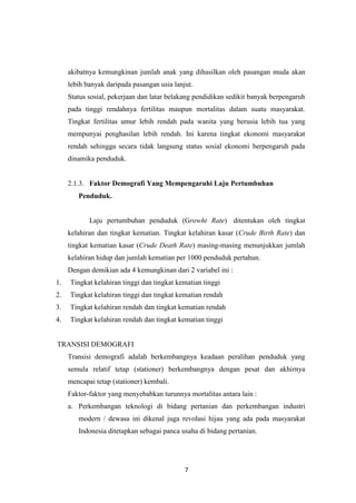 7
akibatnya kemungkinan jumlah anak yang dihasilkan oleh pasangan muda akan
lebih banyak daripada pasangan usia lanjut.
Status sosial, pekerjaan dan latar belakang pendidikan sedikit banyak berpengaruh
pada tinggi rendahnya fertilitas maupun mortalitas dalam suatu masyarakat.
Tingkat fertilitas umur lebih rendah pada wanita yang berusia lebih tua yang
mempunyai penghasilan lebih rendah. Ini karena tingkat ekonomi masyarakat
rendah sehingga secara tidak langsung status sosial ekonomi berpengaruh pada
dinamika penduduk.
2.1.3. Faktor Demografi Yang Mempengaruhi Laju Pertumbuhan
Penduduk.
Laju pertumbuhan penduduk (Growht Rate) ditentukan oleh tingkat
kelahiran dan tingkat kematian. Tingkat kelahiran kasar (Crude Birth Rate) dan
tingkat kematian kasar (Crude Death Rate) masing-masing menunjukkan jumlah
kelahiran hidup dan jumlah kematian per 1000 penduduk pertahun.
Dengan demikian ada 4 kemungkinan dari 2 variabel ini :
1. Tingkat kelahiran tinggi dan tingkat kematian tinggi
2. Tingkat kelahiran tinggi dan tingkat kematian rendah
3. Tingkat kelahiran rendah dan tingkat kematian rendah
4. Tingkat kelahiran rendah dan tingkat kematian tinggi
TRANSISI DEMOGRAFI
Transisi demografi adalah berkembangnya keadaan peralihan penduduk yang
semula relatif tetap (stationer) berkembangnya dengan pesat dan akhirnya
mencapai tetap (stationer) kembali.
Faktor-faktor yang menyebabkan turunnya mortalitas antara lain :
a. Perkembangan teknologi di bidang pertanian dan perkembangan industri
modern / dewasa ini dikenal juga revolusi hijau yang ada pada masyarakat
Indonesia ditetapkan sebagai panca usaha di bidang pertanian.
 
