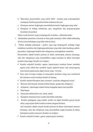 8
b. Munculnya pemerintahan yang relatif stabil / mantap yang memungkinkan
mantapnya fasilitas penyaluran bahan makanan dan jasa.
c. Kemajuan sanitasi lingkungan menimbulkan kondisi lingkungan yang sehat
d. Kemajuan di bidang kedokteran, gizi, pengobatan dan program-progran
kesehatan masyarakat.
Faktor sosial ekonomi yang mempengaruhi mortalitas , didasarkan pada :
1. Berdasarkan penelitian, kematian di desa pada umumnya lebih rendah dibanding
di kota (mutu kehidupan yang lebih sehat di desa)
2. Pilihan terhadap perkerjaan / profesi yang juga berpengaruh terhadap tinggi
rendahnya mortalitas dan lingkungan pekerjaan yang tidak sehat (tambang, pabrik,
percetakan, lingkungan berdebu dan sebagainya) meningkatkan mortalitas.
Promortalitas adalah kondisi penentu di dalam sekelompok manusia (keluarga,
suku dan sebagainya) yang menyebabkan angka kematian di dalam kelompok
tersebut tetap tinggi. Kondisi ini meliputi :
 Kondisi subyektif (kondisi, agama, kepercayaan) misalnya berani membela
agama (wali sahid) dan membela negara (patriot) berani mati menyongsong
maut karena kepercayaan dapat masuk surga / nirwana.
 Rasa malu (wirang) terdapat di masyarakat membuat orang mau membunuh
diri (tekanan sosial) misalnya harakiri di Jepang.
 Kondisi obyektif (keadaan alam, ekonomi, sosial dan sebagainya) misal :
a. Bencana alam banyak menelan korban (banjir, gempa dan sebaginya)
b. Kelaparan / kekurangan makan karena kegagalan panen atau paceklik
c. Peperangan
d. Keracunan akibat polusi (air, tanah, udara)
e. Ketagihan minuman keras (candu) dan bahan narkotika
f. Kondisi pendapatan yang rendah, kondisi ini dapat berakibat gawat karena
siklus yang terjadi akibat kondisi tersebut (diagram berikut).
Anti mortalitas adalah seluruh kondisi penentu di dalam sekelompok manusia
(keluarga, suku dan sebaginya) yang menyebabkan angka kematian di dalam
kelompok tersebut menurun). Kondisi ini meliputi :
 Kondisi subyektif (tradisi, agama, kepercayaan) misalnya
 