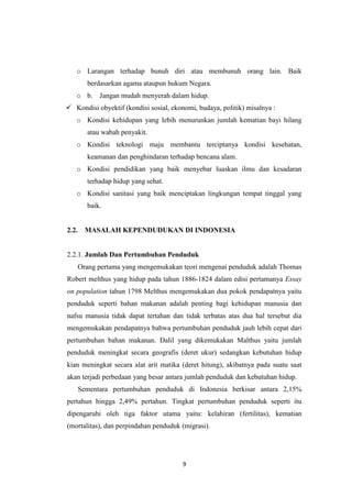 9
o Larangan terhadap bunuh diri atau membunuh orang lain. Baik
berdasarkan agama ataupun hukum Negara.
o b. Jangan mudah menyerah dalam hidup.
 Kondisi obyektif (kondisi sosial, ekonomi, budaya, politik) misalnya :
o Kondisi kehidupan yang lebih menurunkan jumlah kematian bayi hilang
atau wabah penyakit.
o Kondisi teknologi maju membantu terciptanya kondisi kesehatan,
keamanan dan penghindaran terhadap bencana alam.
o Kondisi pendidikan yang baik menyebar luaskan ilmu dan kesadaran
terhadap hidup yang sehat.
o Kondisi sanitasi yang baik menciptakan lingkungan tempat tinggal yang
baik.
2.2. MASALAH KEPENDUDUKAN DI INDONESIA
2.2.1. Jumlah Dan Pertumbuhan Penduduk
Orang pertama yang mengemukakan teori mengenai penduduk adalah Thomas
Robert melthus yang hidup pada tahun 1886-1824 dalam edisi pertamanya Essay
on population tahun 1798 Melthus mengemukakan dua pokok pendapatnya yaitu
penduduk seperti bahan makanan adalah penting bagi kehidupan manusia dan
nafsu manusia tidak dapat tertahan dan tidak terbatas atas dua hal tersebut dia
mengemukakan pendapatnya bahwa pertumbuhan penduduk jauh lebih cepat dari
pertumbuhan bahan makanan. Dalil yang dikemukakan Malthus yaitu jumlah
penduduk meningkat secara geografis (deret ukur) sedangkan kebutuhan hidup
kian meningkat secara alat arit matika (deret hitung), akibatnya pada suatu saat
akan terjadi perbedaan yang besar antara jumlah penduduk dan kebutuhan hidup.
Sementara pertumbuhan penduduk di Indonesia berkisar antara 2,15%
pertahun hingga 2,49% pertahun. Tingkat pertumbuhan penduduk seperti itu
dipengaruhi oleh tiga faktor utama yaitu: kelahiran (fertilitas), kematian
(mortalitas), dan perpindahan penduduk (migrasi).
 