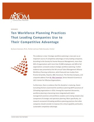 RESEARCH 
Ten 
Workforce 
Planning 
Practices 
That 
Leading 
Companies 
Use 
to 
Their 
Competitive 
Advantage 
By 
Aaron 
Sorensen, 
Ph.D., 
Partner 
and 
Juan 
Pablo 
Gonzalez, 
Partner 
A X I O M C O N S U L T I N G P A R T N E R S 
The 
evidence 
is 
clear: 
Strategic 
workforce 
planning 
is 
now 
seen 
as 
an 
important 
source 
of 
competitive 
advantage 
at 
many 
leading 
companies. 
According 
to 
the 
Society 
for 
Human 
Resource 
Management, 
more 
than 
66% 
of 
organizations 
with 
more 
than 
25,000 
employees 
and 
40% 
of 
all 
organizations 
surveyed 
conduct 
strategic 
workforce 
planning. 
Further 
evidence 
was 
presented 
at 
the 
4th 
annual 
Talent 
Management 
Alliance 
Workforce 
Planning 
conference, 
which 
featured 
case 
studies 
from 
Proctor 
& 
Gamble, 
PepsiCo, 
IBM, 
Accenture, 
The 
Hershey 
Company, 
and 
a 
keynote 
address 
from 
Dr. 
Alec 
Levenson, 
Senior 
Research 
Scientist 
at 
USC’s 
Center 
for 
Effective 
Organizations 
. 
Furthermore, 
there 
is 
evidence 
that 
the 
discipline 
is 
maturing. 
Axiom 
Consulting 
Partners 
examined 
the 
workforce 
planning 
(WFP) 
practices 
of 
10 
leading 
organizations 
in 
2014. 
Among 
the 
important 
discoveries, 
workforce 
planning 
is 
becoming 
more 
integrated 
with 
talent 
management 
practices 
and 
workforce 
analytics 
and 
is 
being 
viewed 
a 
key 
component 
of 
strategic 
and 
operation 
planning. 
More 
specifically, 
our 
research 
uncovered 
10 
leading 
workforce 
planning 
practices 
that 
other 
companies 
should 
consider 
to 
improve 
this 
critical 
capability 
and 
build 
a 
sustainable 
competitive 
advantage. 
 