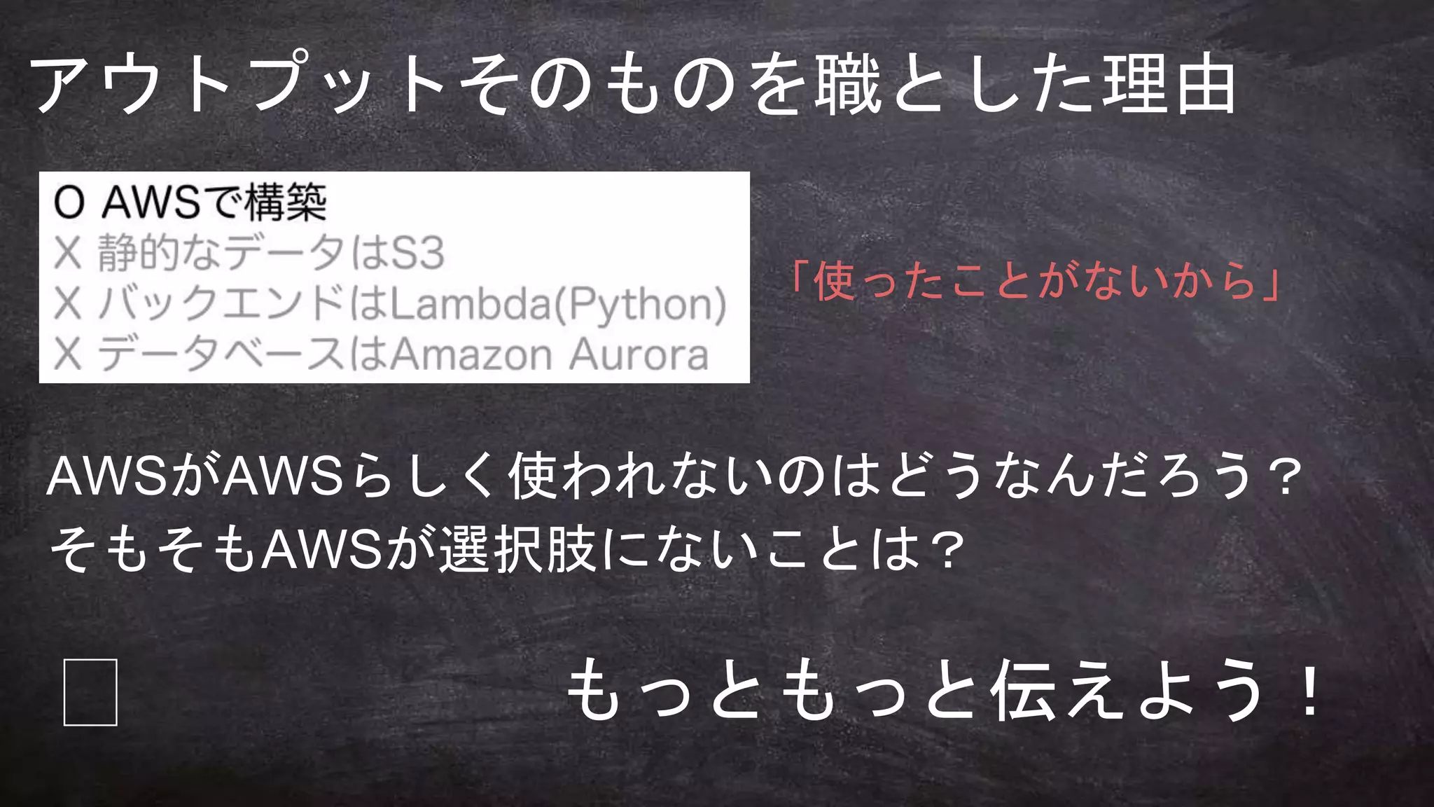 何のために
学びますか？
アウトプットそのものを職とした理由
「使ったことがないから」
AWSがAWSらしく使われないのはどうなんだろう？
そもそもAWSが選択肢にないことは？
🤔 もっともっと伝えよう！
 