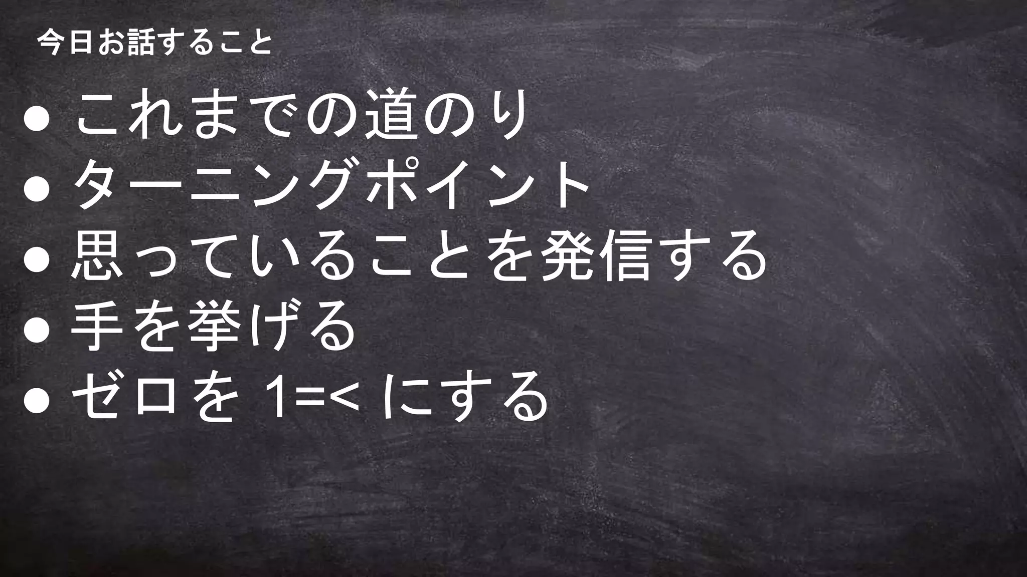 今日お話すること
● これまでの道のり
● ターニングポイント
● 思っていることを発信する
● 手を挙げる
● ゼロを 1=< にする
 