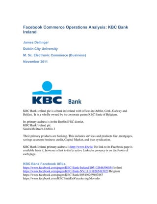 Facebook Commerce Operations Analysis: KBC Bank
Ireland

James Dellinger
Dublin City University
M. Sc. Electronic Commerce (Business)
November 2011




KBC Bank Ireland plc is a bank in Ireland with offices in Dublin, Cork, Galway and
Belfast. It is a wholly owned by its corporate parent KBC Bank of Belgium.

Its primary address is in the Dublin IFSC district.
KBC Bank Ireland plc
Sandwith Street, Dublin 2

Their primary products are banking. This includes services and products like, mortgages,
savings accounts business credit, Capital Market, and loan syndication.

KBC Bank Ireland primary address is http://www.kbc.ie/ No link to its Facebook page is
available from it, however a link to fairly active Linkedin presence is on the footer of
each page.


KBC Bank Facebook URLs
https://www.facebook.com/pages/KBC-Bank-Ireland/103102646396034 Ireland
https://www.facebook.com/pages/KBC-Bank-NV/111918285493923 Belgium
https://www.facebook.com/pages/KBC-Bank/105496269487867
https://www.facebook.com/KBCBankEnVerzekering?sk=info
 
