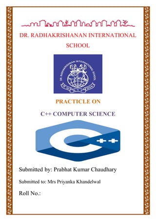 DR. RADHAKRISHANAN INTERNATIONAL
SCHOOL
PRACTICLE ON
C++ COMPUTER SCIENCE
Submitted by: Prabhat Kumar Chaudhary
Submitted to: Mrs Priyanka Khandelwal
Roll No.:
 