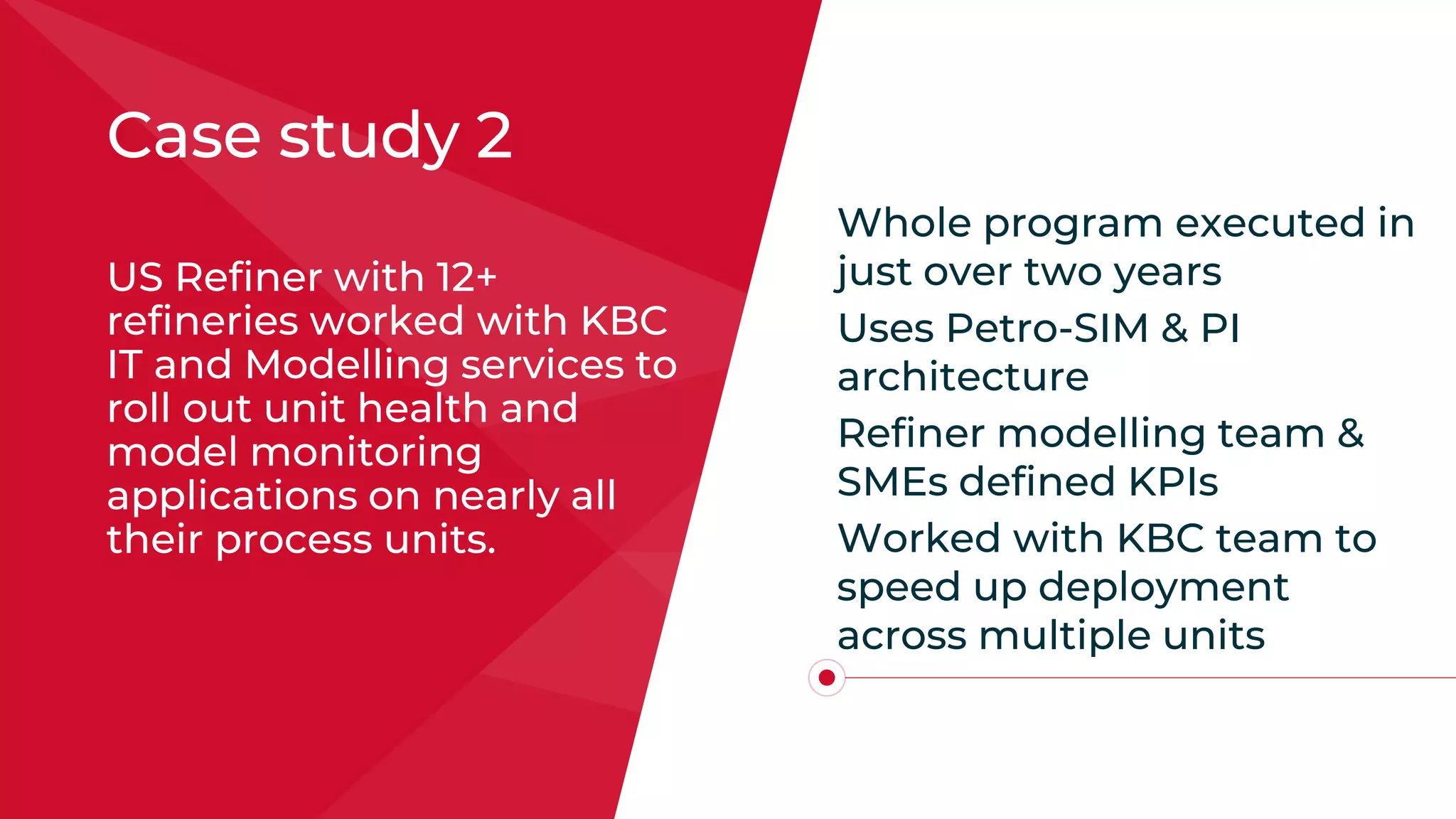 Case study 2
US Refiner with 12+
refineries worked with KBC
IT and Modelling services to
roll out unit health and
model monitoring
applications on nearly all
their process units.
Whole program executed in
just over two years
Uses Petro-SIM & PI
architecture
Refiner modelling team &
SMEs defined KPIs
Worked with KBC team to
speed up deployment
across multiple units
 