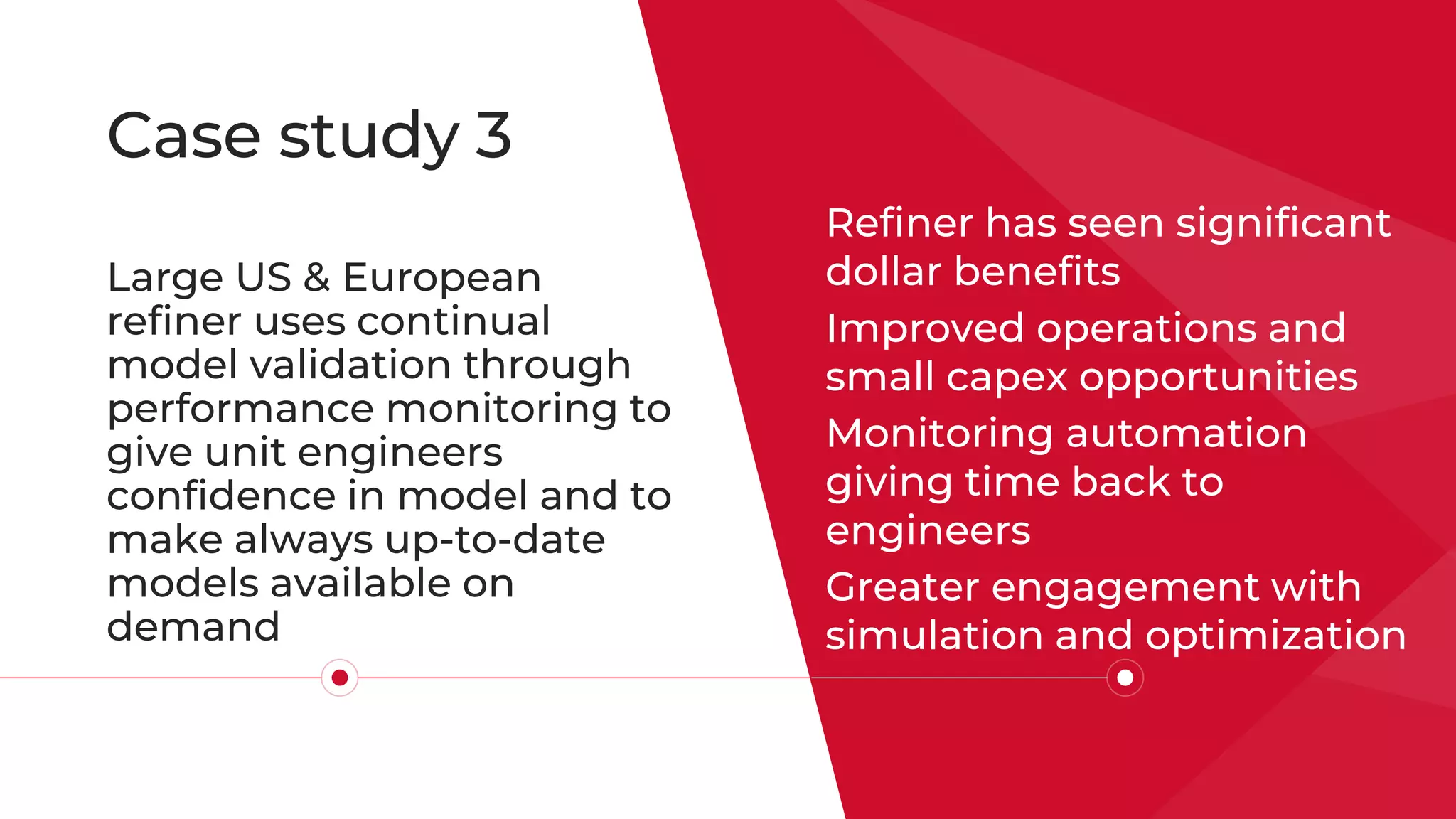 Case study 3
Refiner has seen significant
dollar benefits
Improved operations and
small capex opportunities
Monitoring automation
giving time back to
engineers
Greater engagement with
simulation and optimization
Large US & European
refiner uses continual
model validation through
performance monitoring to
give unit engineers
confidence in model and to
make always up-to-date
models available on
demand
 