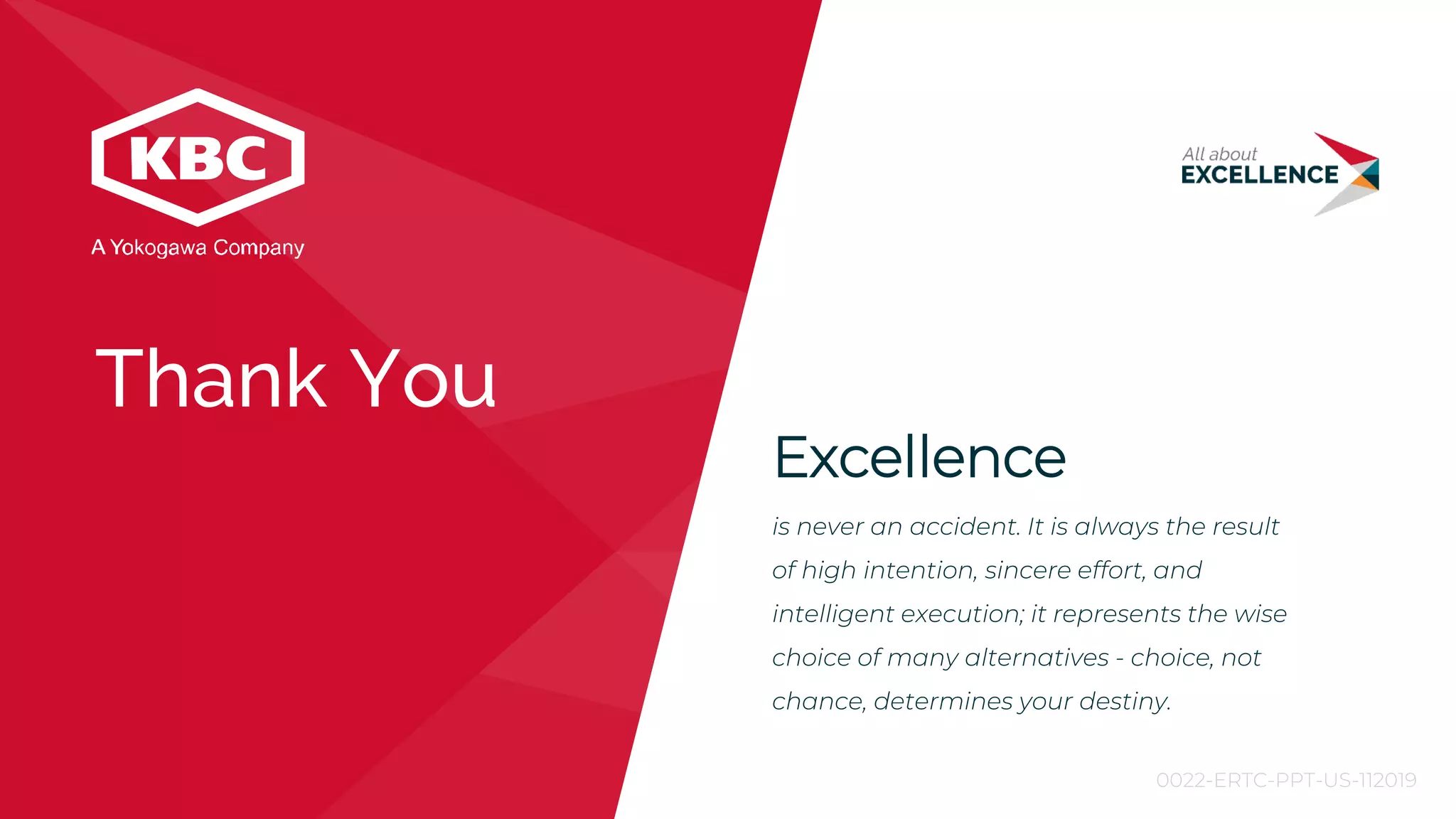 Excellence
is never an accident. It is always the result
of high intention, sincere effort, and
intelligent execution; it represents the wise
choice of many alternatives - choice, not
chance, determines your destiny.
Thank You
0022-ERTC-PPT-US-112019
 