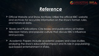  Official Website and Show Archives: Utilize the official KBC website
and archives for accurate information on the show's format, rules,
and historical data.
 Books and Publications: Cite books and publications on Indian
television history and popular culture that discuss KBC's influence
and success.
 Academic Papers: Include academic papers and case studies
analyzing the show's educational impact and its role in popularizing
quiz-based entertainment in India.
Reference
 