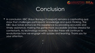 Conclusion
 In conclusion, KBC (Kaun Banega Crorepati) remains a captivating quiz
show that challenges participants' knowledge and quick thinking. The
KBC Quiz Solver enhances this experience by providing accurate and
timely assistance, making the game more accessible and less stressful for
contestants. As technology evolves, tools like these will continue to
revolutionize how we engage with quizzes and learning. Thank you for
your attention.
 