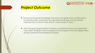 Project Outcome
 Enhanced General Knowledge: The show has significantly contributed to
increasing public awareness and general knowledge among viewers,
inspiring many to learn more about a wide range of topics.
 Life-Changing Opportunities: Numerous contestants have won substantial
cash prizes, leading to life-changing financial support that has helped them
achieve personal and professional goals.
 