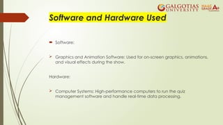 Software and Hardware Used
 Software:
 Graphics and Animation Software: Used for on-screen graphics, animations,
and visual effects during the show.
Hardware:
 Computer Systems: High-performance computers to run the quiz
management software and handle real-time data processing.
 