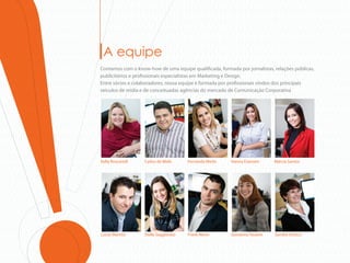 A equipe
Contamos com o know-how de uma equipe quali cada, formada por jornalistas, relações públicas,
publicitários e pro ssionais especialistas em Marketing e Design.
Entre sócios e colaboradores, nossa equipe é formada por pro ssionais vindos dos principais
veículos de mídia e de conceituadas agências do mercado de Comunicação Corporativa




Kelly Boscarioli   Carlos de Melo      Fernanda Merlo   Hanna Estevam      Márcia Santos




Lucas Martins      Stella Saggiorato   Frank Neres      Giovanna Tavares   Sandra Orosco
 