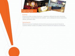Serviços
Eventos
Atuamos em todas as etapas do processo - diagnóstico, de nição das ações necessárias,
implementação e acompanhamento de resultados – para a realização de eventos corporativos,
culturais, seminários e a ns.

Treinamento
Oferecemos diversas modalidades de treinamento para pessoas que exercem funções de
comando e lideram contatos com públicos internos e externos em empresas ou instituições.
 