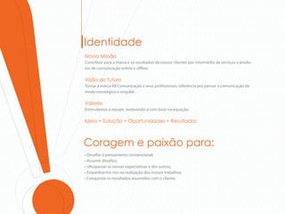 Identidade
Nossa Missão
Contribuir para a marca e os resultados de nossos clientes por intermédio de serviços e produ-
tos de comunicação online e o ine.

Visão do futuro
Tornar a marca KB Comunicação e seus pro ssionais, referência por pensar a comunicação de
modo estratégico e singular.

Valores
Estimulamos a equipe, motivando-a com base na equação:

Ideia + Solução + Oportunidades = Resultados



Coragem e paixão para:
• Desafiar o pensamento convencional;
• Assumir desafios;
• Ultrapassar as nossas expectativas e dos outros;
• Empenharmo-nos na realização dos nossos trabalhos;
• Conquistar os resultados assumidos com o cliente.
 