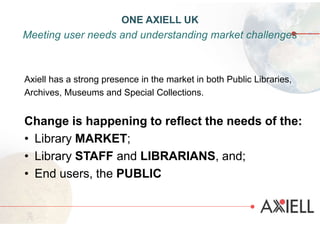 Axiell has a strong presence in the market in both Public Libraries,
Archives, Museums and Special Collections.
Change is happening to reflect the needs of the:
• Library MARKET;
• Library STAFF and LIBRARIANS, and;
• End users, the PUBLIC
ONE AXIELL UK
Meeting user needs and understanding market challenges
 