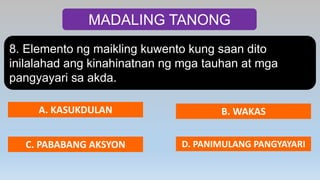 MADALING TANONG
8. Elemento ng maikling kuwento kung saan dito
inilalahad ang kinahinatnan ng mga tauhan at mga
pangyayari sa akda.
A. KASUKDULAN B. WAKAS
C. PABABANG AKSYON D. PANIMULANG PANGYAYARI
 